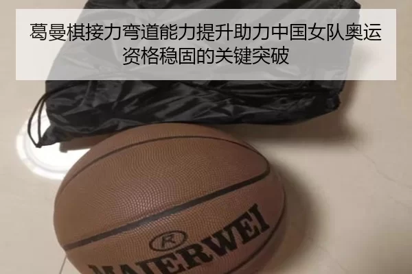 葛曼棋接力弯道能力提升助力中国女队奥运资格稳固的关键突破